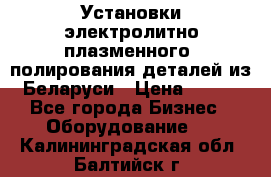 Установки электролитно-плазменного  полирования деталей из Беларуси › Цена ­ 100 - Все города Бизнес » Оборудование   . Калининградская обл.,Балтийск г.